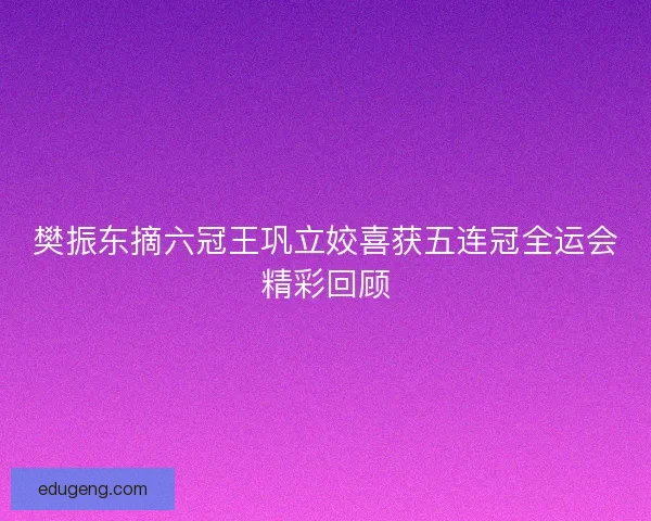 樊振东摘六冠王巩立姣喜获五连冠全运会精彩回顾